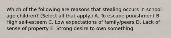 Which of the following are reasons that stealing occurs in school-age children? (Select all that apply.) A. To escape punishment B. High self-esteem C. Low expectations of family/peers D. Lack of sense of property E. Strong desire to own something