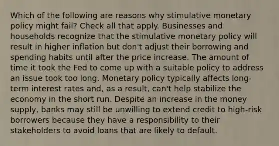 Which of the following are reasons why stimulative monetary policy might fail? Check all that apply. Businesses and households recognize that the stimulative monetary policy will result in higher inflation but don't adjust their borrowing and spending habits until after the price increase. The amount of time it took the Fed to come up with a suitable policy to address an issue took too long. Monetary policy typically affects long-term interest rates and, as a result, can't help stabilize the economy in the short run. Despite an increase in the money supply, banks may still be unwilling to extend credit to high-risk borrowers because they have a responsibility to their stakeholders to avoid loans that are likely to default.