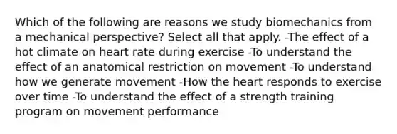 Which of the following are reasons we study biomechanics from a mechanical perspective? Select all that apply. -The effect of a hot climate on heart rate during exercise -To understand the effect of an anatomical restriction on movement -To understand how we generate movement -How the heart responds to exercise over time -To understand the effect of a strength training program on movement performance