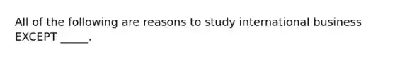 All of the following are reasons to study international business EXCEPT _____.