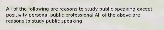 All of the following are reasons to study public speaking except positivity personal public professional All of the above are reasons to study public speaking