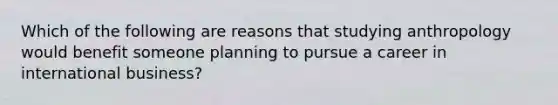 Which of the following are reasons that studying anthropology would benefit someone planning to pursue a career in international business?