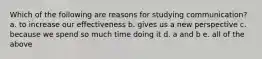 Which of the following are reasons for studying communication? a. to increase our effectiveness b. gives us a new perspective c. because we spend so much time doing it d. a and b e. all of the above