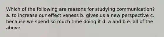 Which of the following are reasons for studying communication? a. to increase our effectiveness b. gives us a new perspective c. because we spend so much time doing it d. a and b e. all of the above