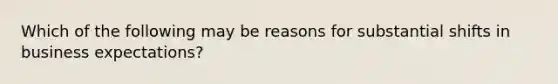 Which of the following may be reasons for substantial shifts in business expectations?