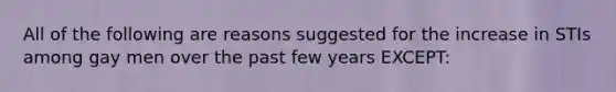 All of the following are reasons suggested for the increase in STIs among gay men over the past few years EXCEPT: