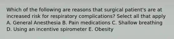 Which of the following are reasons that surgical patient's are at increased risk for respiratory complications? Select all that apply A. General Anesthesia B. Pain medications C. Shallow breathing D. Using an incentive spirometer E. Obesity