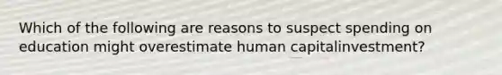 Which of the following are reasons to suspect spending on education might overestimate human capital​investment?