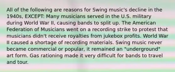 All of the following are reasons for Swing music's decline in the 1940s, EXCEPT: Many musicians served in the U.S. military during World War II, causing bands to split up. The American Federation of Musicians went on a recording strike to protest that musicians didn't receive royalties from jukebox profits. World War II caused a shortage of recording materials. Swing music never became commercial or popular, it remained an "underground" art form. Gas rationing made it very difficult for bands to travel and tour.