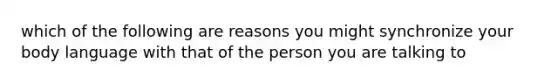 which of the following are reasons you might synchronize your body language with that of the person you are talking to