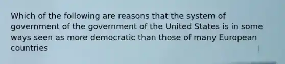 Which of the following are reasons that the system of government of the government of the United States is in some ways seen as more democratic than those of many European countries