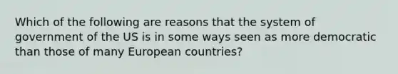 Which of the following are reasons that the system of government of the US is in some ways seen as more democratic than those of many European countries?