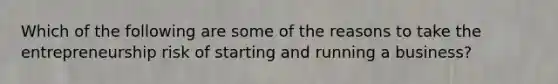 Which of the following are some of the reasons to take the entrepreneurship risk of starting and running a business?