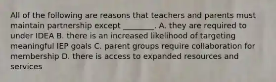 All of the following are reasons that teachers and parents must maintain partnership except ________. A. they are required to under IDEA B. there is an increased likelihood of targeting meaningful IEP goals C. parent groups require collaboration for membership D. there is access to expanded resources and services