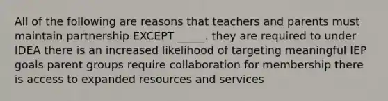 All of the following are reasons that teachers and parents must maintain partnership EXCEPT _____. they are required to under IDEA there is an increased likelihood of targeting meaningful IEP goals parent groups require collaboration for membership there is access to expanded resources and services