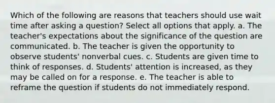 Which of the following are reasons that teachers should use wait time after asking a question? Select all options that apply. a. The teacher's expectations about the significance of the question are communicated. b. The teacher is given the opportunity to observe students' nonverbal cues. c. Students are given time to think of responses. d. Students' attention is increased, as they may be called on for a response. e. The teacher is able to reframe the question if students do not immediately respond.