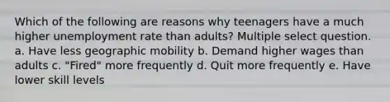 Which of the following are reasons why teenagers have a much higher unemployment rate than adults? Multiple select question. a. Have less geographic mobility b. Demand higher wages than adults c. "Fired" more frequently d. Quit more frequently e. Have lower skill levels