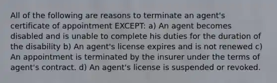 All of the following are reasons to terminate an agent's certificate of appointment EXCEPT: a) An agent becomes disabled and is unable to complete his duties for the duration of the disability b) An agent's license expires and is not renewed c) An appointment is terminated by the insurer under the terms of agent's contract. d) An agent's license is suspended or revoked.