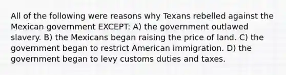 All of the following were reasons why Texans rebelled against the Mexican government EXCEPT: A) the government outlawed slavery. B) the Mexicans began raising the price of land. C) the government began to restrict American immigration. D) the government began to levy customs duties and taxes.