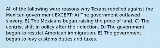 All of the following were reasons why Texans rebelled against the Mexican government EXCEPT: A) The government outlawed slavery. B) The Mexicans began raising the price of land. C) The centrist shift in policy after their election. D) The government began to restrict American immigration. E) The government began to levy customs duties and taxes.