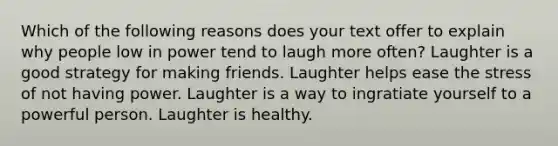 Which of the following reasons does your text offer to explain why people low in power tend to laugh more often? Laughter is a good strategy for making friends. Laughter helps ease the stress of not having power. Laughter is a way to ingratiate yourself to a powerful person. Laughter is healthy.