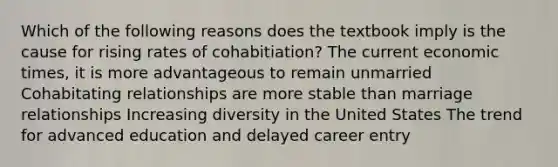 Which of the following reasons does the textbook imply is the cause for rising rates of cohabitiation? The current economic times, it is more advantageous to remain unmarried Cohabitating relationships are more stable than marriage relationships Increasing diversity in the United States The trend for advanced education and delayed career entry