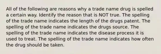 All of the following are reasons why a trade name drug is spelled a certain way. Identify the reason that is NOT true. The spelling of the trade name indicates the length of the drugs patent. The spelling of the trade name indicates the drugs source. The spelling of the trade name indicates the disease process it is used to treat. The spelling of the trade name indicates how often the drug should be taken.