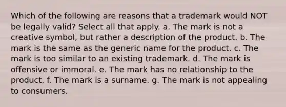 Which of the following are reasons that a trademark would NOT be legally valid? Select all that apply. a. The mark is not a creative symbol, but rather a description of the product. b. The mark is the same as the generic name for the product. c. The mark is too similar to an existing trademark. d. The mark is offensive or immoral. e. The mark has no relationship to the product. f. The mark is a surname. g. The mark is not appealing to consumers.