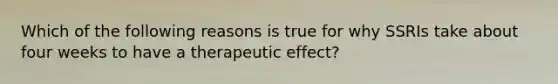 Which of the following reasons is true for why SSRIs take about four weeks to have a therapeutic effect?