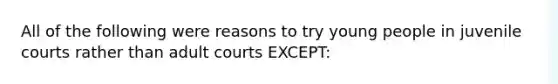 All of the following were reasons to try young people in juvenile courts rather than adult courts EXCEPT: