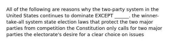 All of the following are reasons why the two-party system in the United States continues to dominate EXCEPT ______. the winner-take-all system state election laws that protect the two major parties from competition the Constitution only calls for two major parties the electorate's desire for a clear choice on issues