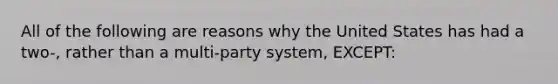 All of the following are reasons why the United States has had a two-, rather than a multi-party system, EXCEPT: