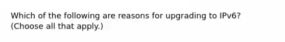 Which of the following are reasons for upgrading to IPv6? (Choose all that apply.)