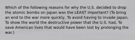 Which of the following reasons for why the U.S. decided to drop the atomic bombs on Japan was the LEAST important? (To bring an end to the war more quickly, To avoid having to invade Japan, To show the world the destructive power that the U.S. had, To save American lives that would have been lost by prolonging the war.)