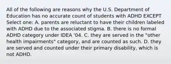 All of the following are reasons why the U.S. Department of Education has no accurate count of students with ADHD EXCEPT Select one: A. parents are reluctant to have their children labeled with ADHD due to the associated stigma. B. there is no formal ADHD category under IDEA '04. C. they are served in the "other health impairments" category, and are counted as such. D. they are served and counted under their primary disability, which is not ADHD.