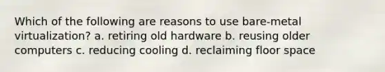 Which of the following are reasons to use bare-metal virtualization? a. retiring old hardware b. reusing older computers c. reducing cooling d. reclaiming floor space