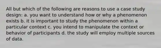 All but which of the following are reasons to use a case study design: a. you want to understand how or why a phenomenon exists b. it is important to study the phenomenon within a particular context c. you intend to manipulate the context or behavior of participants d. the study will employ multiple sources of data.