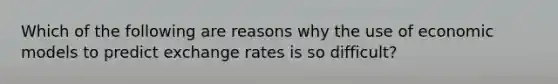 Which of the following are reasons why the use of economic models to predict exchange rates is so difficult?