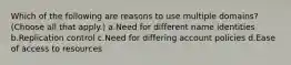 Which of the following are reasons to use multiple domains? (Choose all that apply.) a.Need for different name identities b.Replication control c.Need for differing account policies d.Ease of access to resources