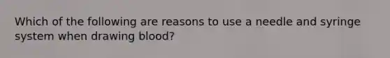 Which of the following are reasons to use a needle and syringe system when drawing blood?