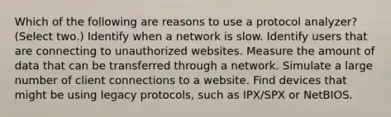 Which of the following are reasons to use a protocol analyzer? (Select two.) Identify when a network is slow. Identify users that are connecting to unauthorized websites. Measure the amount of data that can be transferred through a network. Simulate a large number of client connections to a website. Find devices that might be using legacy protocols, such as IPX/SPX or NetBIOS.