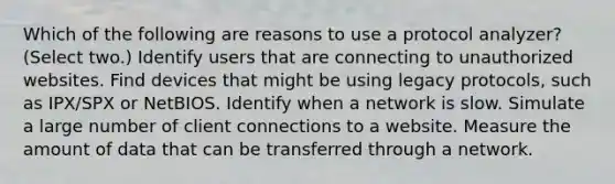 Which of the following are reasons to use a protocol analyzer? (Select two.) Identify users that are connecting to unauthorized websites. Find devices that might be using legacy protocols, such as IPX/SPX or NetBIOS. Identify when a network is slow. Simulate a large number of client connections to a website. Measure the amount of data that can be transferred through a network.