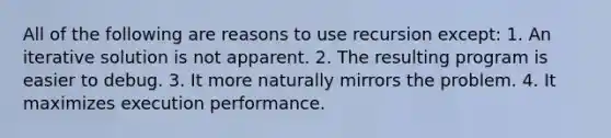 All of the following are reasons to use recursion except: 1. An iterative solution is not apparent. 2. The resulting program is easier to debug. 3. It more naturally mirrors the problem. 4. It maximizes execution performance.