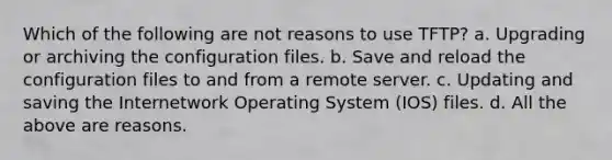 Which of the following are not reasons to use TFTP? a. Upgrading or archiving the configuration files. b. Save and reload the configuration files to and from a remote server. c. Updating and saving the Internetwork Operating System (IOS) files. d. All the above are reasons.