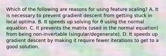 Which of the following are reasons for using feature scaling? A. It is necessary to prevent gradient descent from getting stuck in local optima. B. It speeds up solving for θ using the normal equation. C. It prevents the matrix (used in the normal equation) from being non-invertable (singular/degenerate). D. It speeds up gradient descent by making it require fewer iterations to get to a good solution.