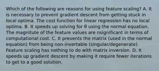 Which of the following are reasons for using feature scaling? A. It is necessary to prevent gradient descent from getting stuck in local optima. The cost function for linear regression has no local optima. B. It speeds up solving for θ using the normal equation. The magnitute of the feature values are nsignificant in terms of computational cost. C. It prevents the matrix (used in the normal equation) from being non-invertable (singular/degenerate). Feature scaling has nothing to do with matrix inversion. D. It speeds up gradient descent by making it require fewer iterations to get to a good solution.