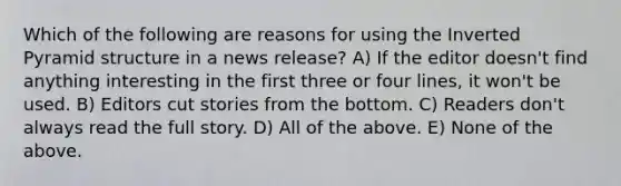 Which of the following are reasons for using the Inverted Pyramid structure in a news release? A) If the editor doesn't find anything interesting in the first three or four lines, it won't be used. B) Editors cut stories from the bottom. C) Readers don't always read the full story. D) All of the above. E) None of the above.