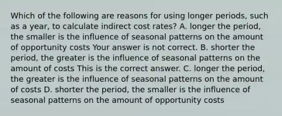 Which of the following are reasons for using longer​ periods, such as a​ year, to calculate indirect cost​ rates? A. longer the​ period, the smaller is the influence of seasonal patterns on the amount of opportunity costs Your answer is not correct. B. shorter the​ period, the greater is the influence of seasonal patterns on the amount of costs This is the correct answer. C. longer the​ period, the greater is the influence of seasonal patterns on the amount of costs D. shorter the​ period, the smaller is the influence of seasonal patterns on the amount of opportunity costs