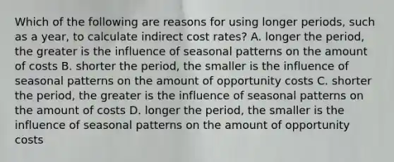 Which of the following are reasons for using longer​ periods, such as a​ year, to calculate indirect cost​ rates? A. longer the​ period, the greater is the influence of seasonal patterns on the amount of costs B. shorter the​ period, the smaller is the influence of seasonal patterns on the amount of opportunity costs C. shorter the​ period, the greater is the influence of seasonal patterns on the amount of costs D. longer the​ period, the smaller is the influence of seasonal patterns on the amount of opportunity costs