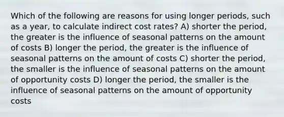 Which of the following are reasons for using longer periods, such as a year, to calculate indirect cost rates? A) shorter the period, the greater is the influence of seasonal patterns on the amount of costs B) longer the period, the greater is the influence of seasonal patterns on the amount of costs C) shorter the period, the smaller is the influence of seasonal patterns on the amount of opportunity costs D) longer the period, the smaller is the influence of seasonal patterns on the amount of opportunity costs